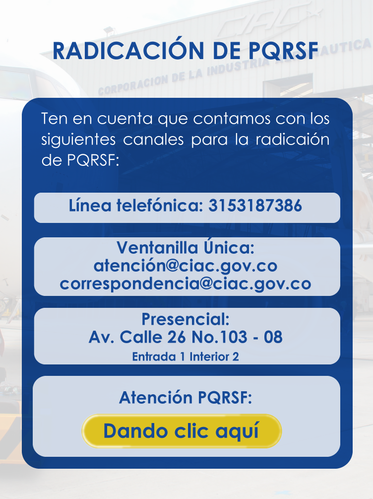 RADICACIÓN DE PQRSF: Ten en cuenta que contamos con los siguientes canales para la radicaCión de PQRSF: Línea telefónica: 3153187386 Ventanilla Única: atención@ciac.gov.co correspondencia@ciac.gov.co Presencial: Av. Calle 26 No.103 - 08 Entrada 1 Interior 2 Atención PQRSF: Se visualiza un botón para ir al formato digital de radicación de PQRSF.