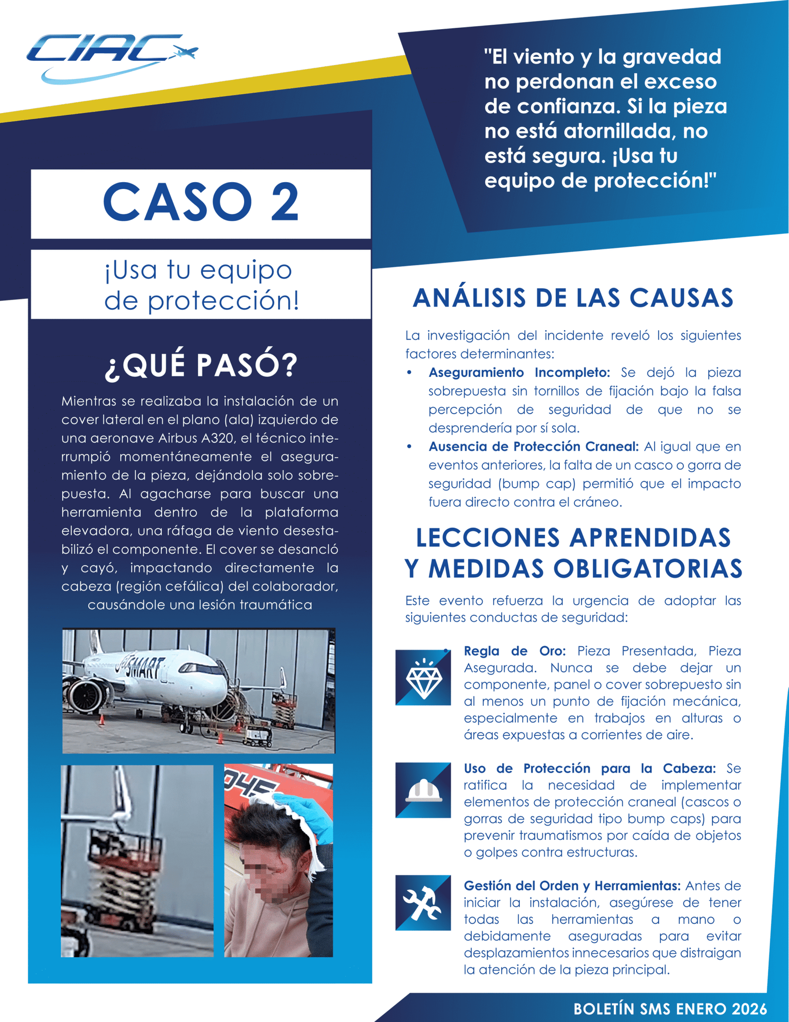 Caso 2 1. ¿QUÉ PASÓ? Mientras se realizaba la instalación de un cover lateral en el plano (ala) izquierdo de una aeronave Airbus A320, el técnico interrumpió momentáneamente el aseguramiento de la pieza, dejándola solo sobrepuesta. Al agacharse para buscar una herramienta dentro de la plataforma elevadora, una ráfaga de viento desestabilizó el componente. El cover se desancló y cayó, impactando directamente la cabeza (región cefálica) del colaborador, causándole una lesión traumática. 2. ANÁLISIS DE LAS CAUSAS (¿Por qué ocurrió?) La investigación del incidente reveló los siguientes factores determinantes: • Aseguramiento Incompleto: Se dejó la pieza sobrepuesta sin tornillos de fijación bajo la falsa percepción de seguridad de que no se desprendería por sí sola. • Ausencia de Protección Craneal: Al igual que en eventos anteriores, la falta de un casco o gorra de seguridad (bump cap) permitió que el impacto fuera directo contra el cráneo. 3. LECCIONES APRENDIDAS Y MEDIDAS OBLIGATORIAS Este evento refuerza la urgencia de adoptar las siguientes conductas de seguridad: • Regla de Oro: Pieza Presentada, Pieza Asegurada. Nunca se debe dejar un componente, panel o cover sobrepuesto sin al menos un punto de fijación mecánica, especialmente en trabajos en alturas o áreas expuestas a corrientes de aire. • Uso de Protección para la Cabeza: Se ratifica la necesidad de implementar elementos de protección craneal (cascos o gorras de seguridad tipo bump caps) para prevenir traumatismos por caída de objetos o golpes contra estructuras. • Gestión del Orden y Herramientas: Antes de iniciar la instalación, asegúrese de tener todas las herramientas a mano o debidamente aseguradas para evitar desplazamientos innecesarios que distraigan la atención de la pieza principal. MENSAJE CLAVE: "El viento y la gravedad no perdonan el exceso de confianza. Si la pieza no está atornillada, no está segura. ¡Usa tu equipo de protección!"