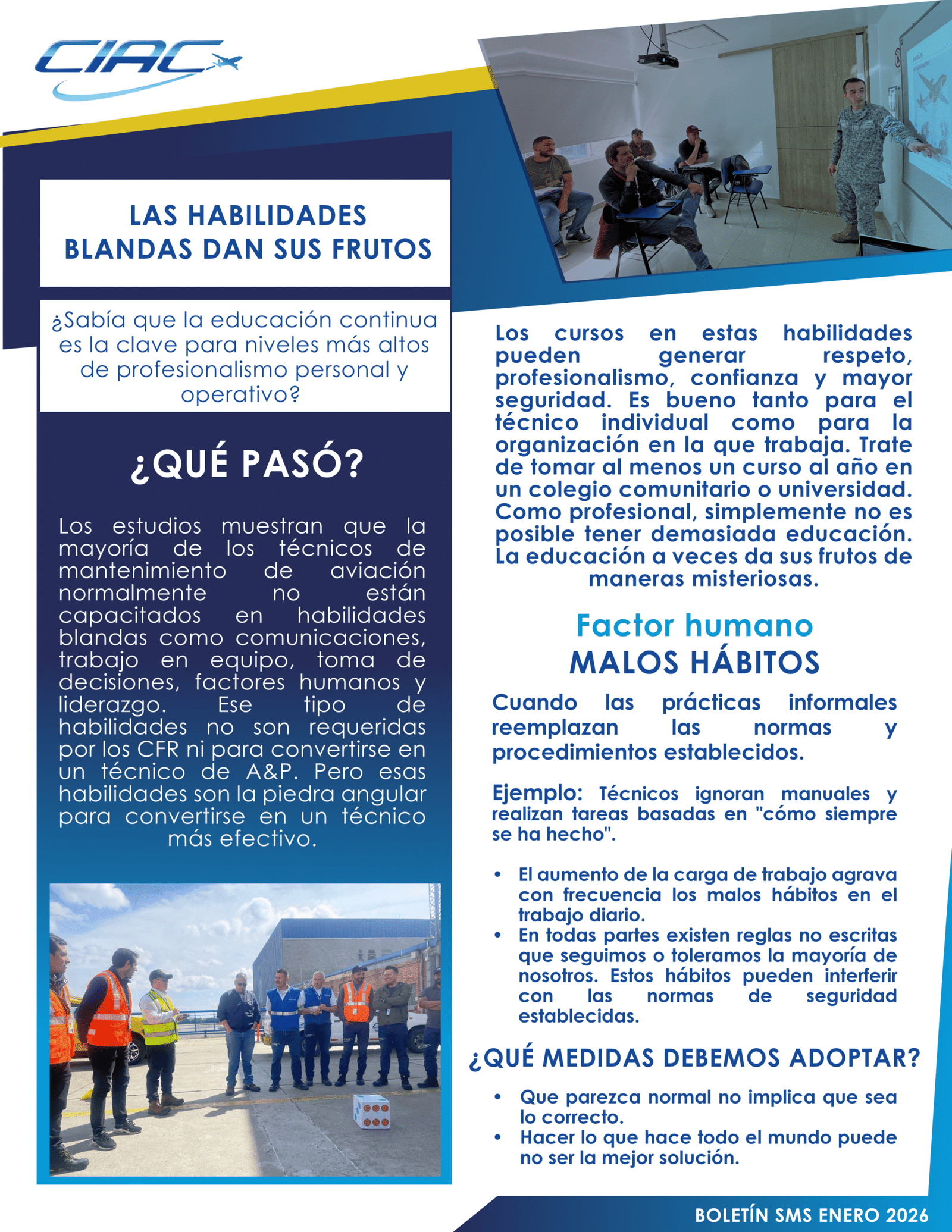 DICIEMBRE Las habilidades blandas dan sus frutos ¿Sabía que la educación continua es la clave para niveles más altos de profesionalismo personal y operativo? Los estudios muestran que la mayoría de los técnicos de mantenimiento de aviación normalmente no están capacitados en habilidades blandas como comunicaciones, trabajo en equipo, toma de decisiones, factores humanos y liderazgo. Ese tipo de habilidades no son requeridas por los CFR ni para convertirse en un técnico de A&P. Pero esas habilidades son la piedra angular para convertirse en un técnico más efectivo. Los cursos en estas habilidades pueden generar respeto, profesionalismo, confianza y mayor seguridad. Es bueno tanto para el técnico individual como para la organización en la que trabaja. Trate de tomar al menos un curso al año en un colegio comunitario o universidad. Como profesional, simplemente no es posible tener demasiada educación. La educación a veces da sus frutos de maneras misteriosas. Factor humano MALOS HÁBITOS Cuando las prácticas informales reemplazan las normas y procedimientos establecidos. Ejemplo: Técnicos ignoran manuales y realizan tareas basadas en "cómo siempre se ha hecho". - El aumento de la carga de trabajo agrava con frecuencia los malos hábitos en el trabajo diario. - En todas partes existen reglas no escritas que seguimos o toleramos la mayoría de nosotros. Estos hábitos pueden interferir con las normas de seguridad establecidas. ¿QUÉ MEDIDAS DEBEMOS ADOPTAR? - Que parezca normal no implica que sea lo correcto. - Hacer lo que hace todo el mundo puede no ser la mejor solución.